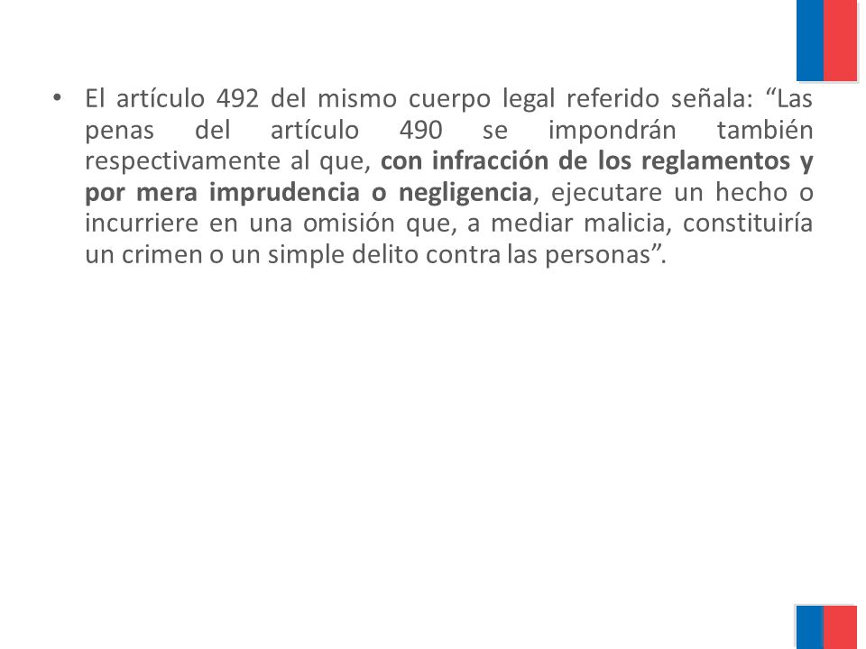 El artículo 492 del mismo cuerpo legal referido señala: Las penas del artículo 490 se impondrán también respectivamente al que, con infracción de los reglamentos y por mera imprudencia o negligencia, ejecutare un hecho o incurriere en una omisión que, a mediar malicia, constituiría un crimen o un simple delito contra las personas .