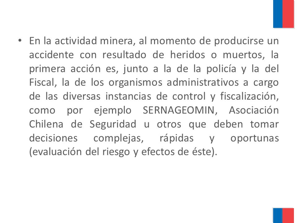 En la actividad minera, al momento de producirse un accidente con resultado de heridos o muertos, la primera acción es, junto a la de la policía y la del Fiscal, la de los organismos administrativos a cargo de las diversas instancias de control y fiscalización, como por ejemplo SERNAGEOMIN, Asociación Chilena de Seguridad u otros que deben tomar decisiones complejas, rápidas y oportunas (evaluación del riesgo y efectos de éste).