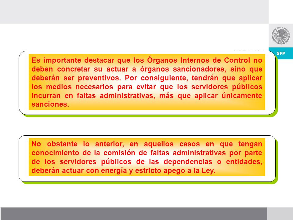 Es importante destacar que los Órganos Internos de Control no deben concretar su actuar a órganos sancionadores, sino que deberán ser preventivos. Por consiguiente, tendrán que aplicar los medios necesarios para evitar que los servidores públicos incurran en faltas administrativas, más que aplicar únicamente sanciones.