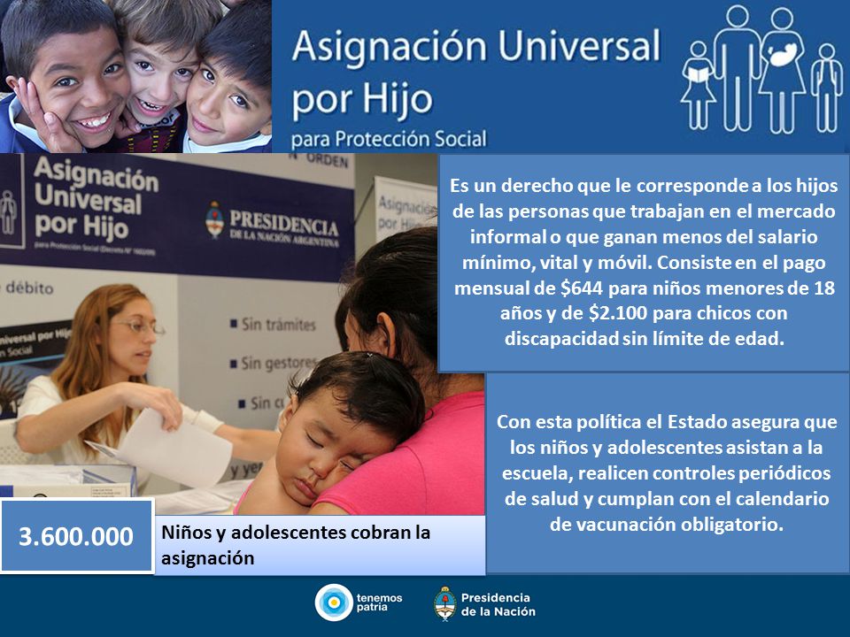 Es un derecho que le corresponde a los hijos de las personas que trabajan en el mercado informal o que ganan menos del salario mínimo, vital y móvil. Consiste en el pago mensual de $644 para niños menores de 18 años y de $2.100 para chicos con discapacidad sin límite de edad.