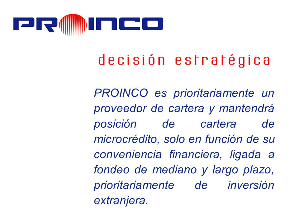PROINCO es prioritariamente un proveedor de cartera y mantendrá posición de cartera de microcrédito, solo en función de su conveniencia financiera, ligada a fondeo de mediano y largo plazo, prioritariamente de inversión extranjera.