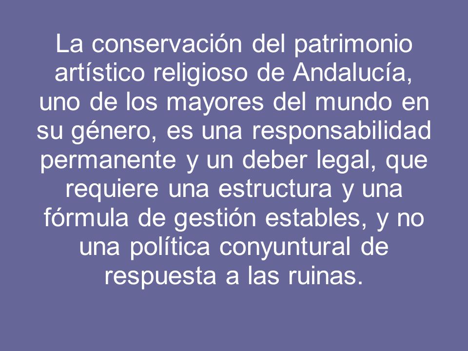 La conservación del patrimonio artístico religioso de Andalucía, uno de los mayores del mundo en su género, es una responsabilidad permanente y un deber legal, que requiere una estructura y una fórmula de gestión estables, y no una política conyuntural de respuesta a las ruinas.