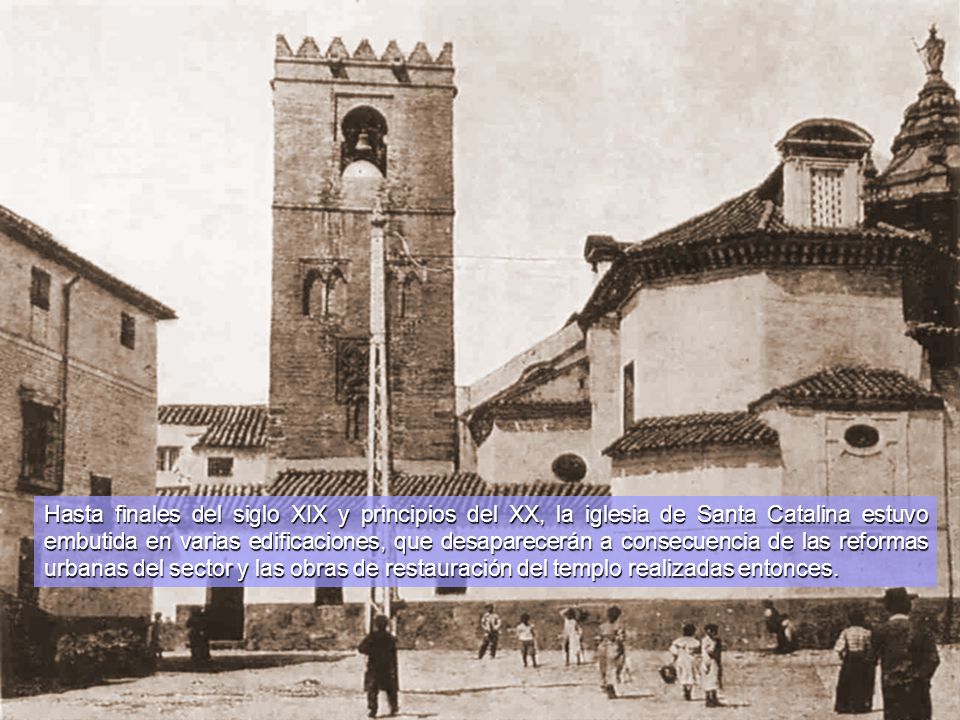 Hasta finales del siglo XIX y principios del XX, la iglesia de Santa Catalina estuvo embutida en varias edificaciones, que desaparecerán a consecuencia de las reformas urbanas del sector y las obras de restauración del templo realizadas entonces.