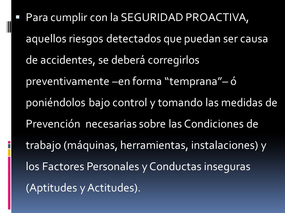 Para cumplir con la SEGURIDAD PROACTIVA, aquellos riesgos detectados que puedan ser causa de accidentes, se deberá corregirlos preventivamente –en forma temprana – ó poniéndolos bajo control y tomando las medidas de Prevención necesarias sobre las Condiciones de trabajo (máquinas, herramientas, instalaciones) y los Factores Personales y Conductas inseguras (Aptitudes y Actitudes).