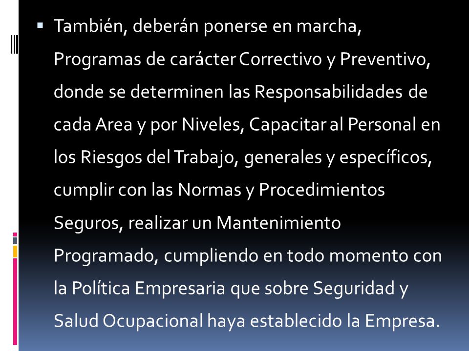 También, deberán ponerse en marcha, Programas de carácter Correctivo y Preventivo, donde se determinen las Responsabilidades de cada Area y por Niveles, Capacitar al Personal en los Riesgos del Trabajo, generales y específicos, cumplir con las Normas y Procedimientos Seguros, realizar un Mantenimiento Programado, cumpliendo en todo momento con la Política Empresaria que sobre Seguridad y Salud Ocupacional haya establecido la Empresa.