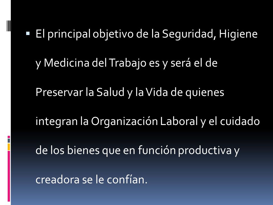 El principal objetivo de la Seguridad, Higiene y Medicina del Trabajo es y será el de Preservar la Salud y la Vida de quienes integran la Organización Laboral y el cuidado de los bienes que en función productiva y creadora se le confían.