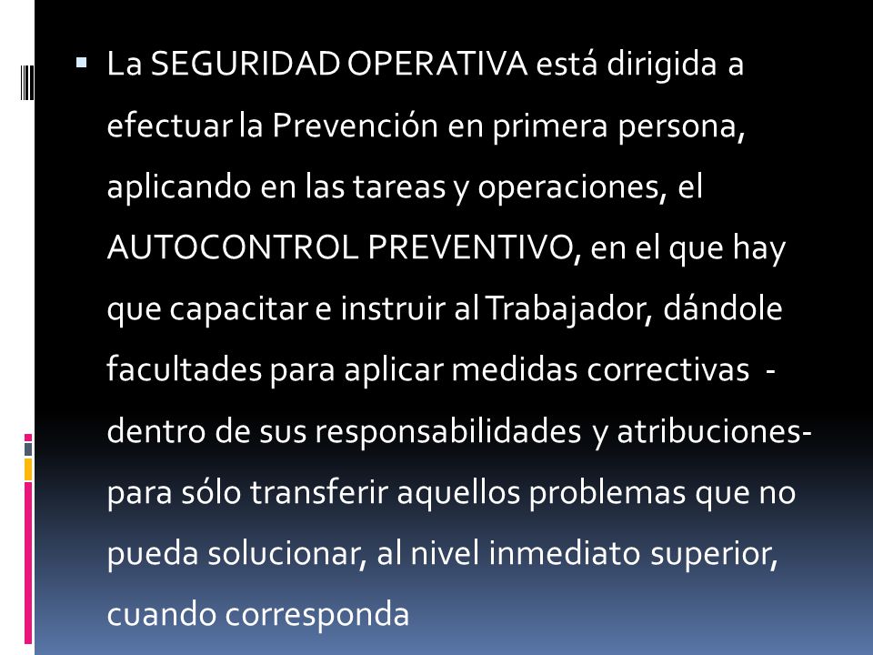 La SEGURIDAD OPERATIVA está dirigida a efectuar la Prevención en primera persona, aplicando en las tareas y operaciones, el AUTOCONTROL PREVENTIVO, en el que hay que capacitar e instruir al Trabajador, dándole facultades para aplicar medidas correctivas - dentro de sus responsabilidades y atribuciones- para sólo transferir aquellos problemas que no pueda solucionar, al nivel inmediato superior, cuando corresponda