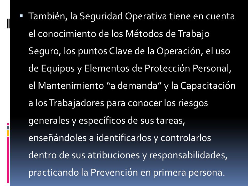 También, la Seguridad Operativa tiene en cuenta el conocimiento de los Métodos de Trabajo Seguro, los puntos Clave de la Operación, el uso de Equipos y Elementos de Protección Personal, el Mantenimiento a demanda y la Capacitación a los Trabajadores para conocer los riesgos generales y específicos de sus tareas, enseñándoles a identificarlos y controlarlos dentro de sus atribuciones y responsabilidades, practicando la Prevención en primera persona.
