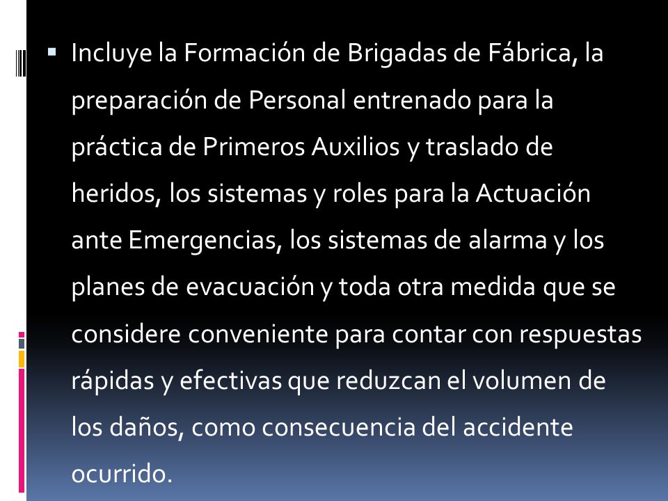 Incluye la Formación de Brigadas de Fábrica, la preparación de Personal entrenado para la práctica de Primeros Auxilios y traslado de heridos, los sistemas y roles para la Actuación ante Emergencias, los sistemas de alarma y los planes de evacuación y toda otra medida que se considere conveniente para contar con respuestas rápidas y efectivas que reduzcan el volumen de los daños, como consecuencia del accidente ocurrido.
