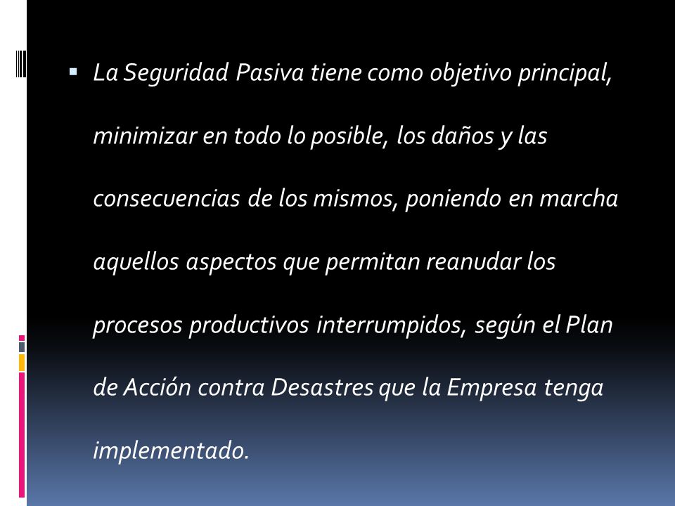 La Seguridad Pasiva tiene como objetivo principal, minimizar en todo lo posible, los daños y las consecuencias de los mismos, poniendo en marcha aquellos aspectos que permitan reanudar los procesos productivos interrumpidos, según el Plan de Acción contra Desastres que la Empresa tenga implementado.