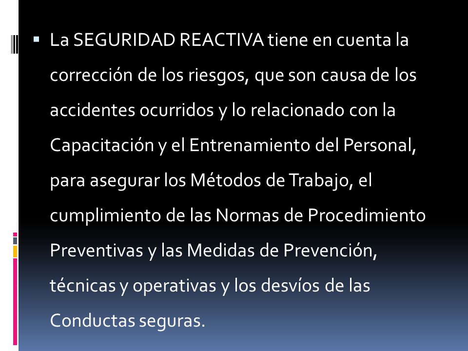 La SEGURIDAD REACTIVA tiene en cuenta la corrección de los riesgos, que son causa de los accidentes ocurridos y lo relacionado con la Capacitación y el Entrenamiento del Personal, para asegurar los Métodos de Trabajo, el cumplimiento de las Normas de Procedimiento Preventivas y las Medidas de Prevención, técnicas y operativas y los desvíos de las Conductas seguras.
