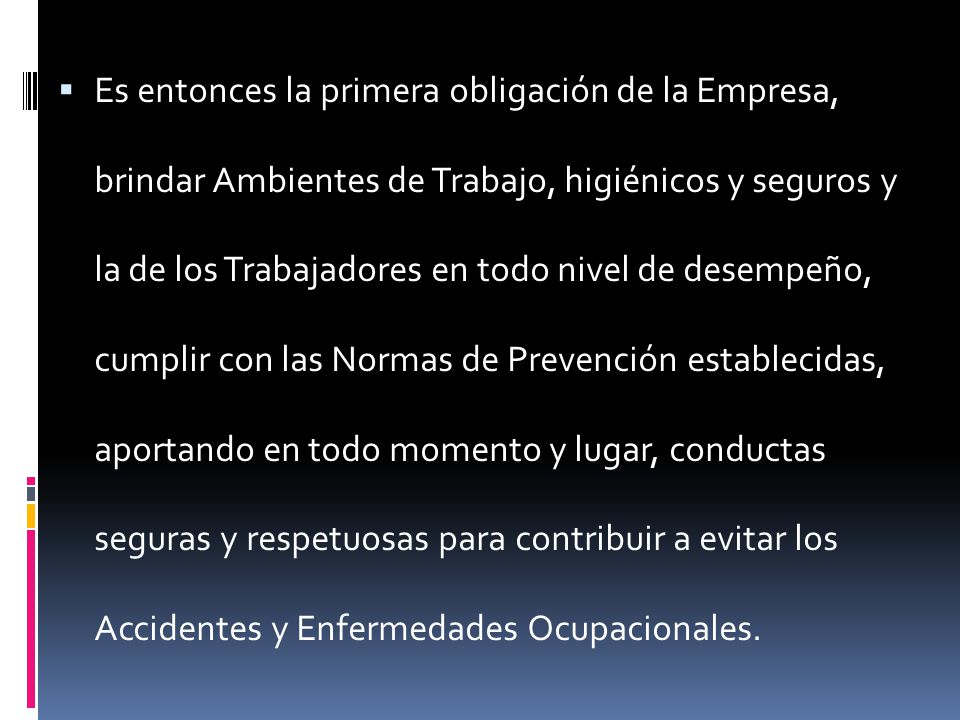 Es entonces la primera obligación de la Empresa, brindar Ambientes de Trabajo, higiénicos y seguros y la de los Trabajadores en todo nivel de desempeño, cumplir con las Normas de Prevención establecidas, aportando en todo momento y lugar, conductas seguras y respetuosas para contribuir a evitar los Accidentes y Enfermedades Ocupacionales.