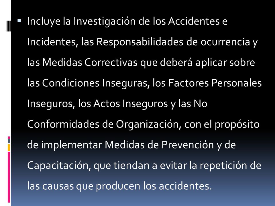 Incluye la Investigación de los Accidentes e Incidentes, las Responsabilidades de ocurrencia y las Medidas Correctivas que deberá aplicar sobre las Condiciones Inseguras, los Factores Personales Inseguros, los Actos Inseguros y las No Conformidades de Organización, con el propósito de implementar Medidas de Prevención y de Capacitación, que tiendan a evitar la repetición de las causas que producen los accidentes.