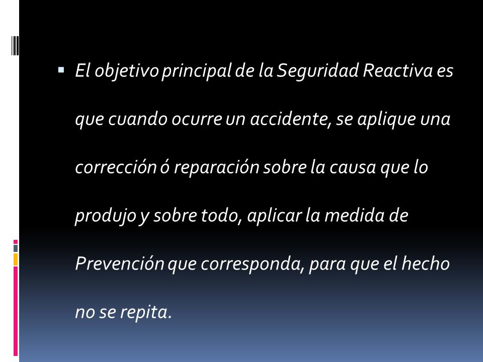 El objetivo principal de la Seguridad Reactiva es que cuando ocurre un accidente, se aplique una corrección ó reparación sobre la causa que lo produjo y sobre todo, aplicar la medida de Prevención que corresponda, para que el hecho no se repita.