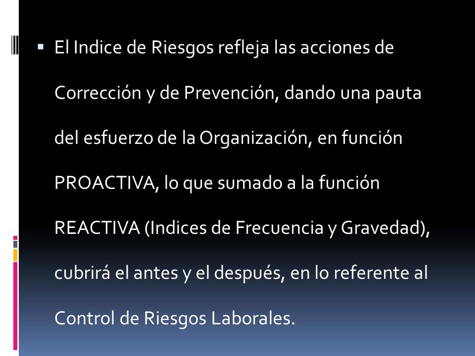 El Indice de Riesgos refleja las acciones de Corrección y de Prevención, dando una pauta del esfuerzo de la Organización, en función PROACTIVA, lo que sumado a la función REACTIVA (Indices de Frecuencia y Gravedad), cubrirá el antes y el después, en lo referente al Control de Riesgos Laborales.