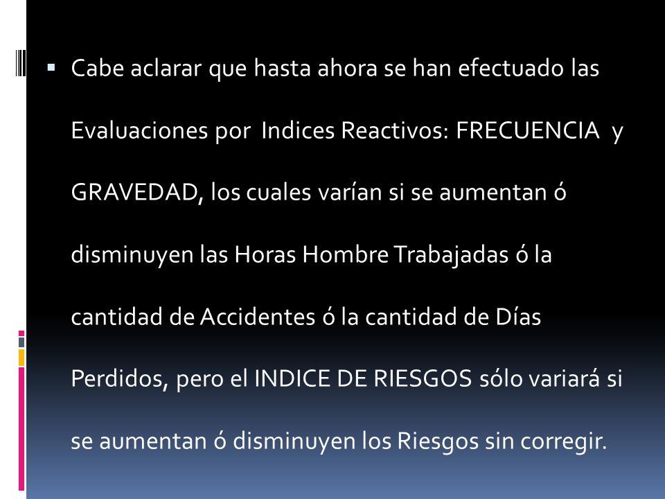 Cabe aclarar que hasta ahora se han efectuado las Evaluaciones por Indices Reactivos: FRECUENCIA y GRAVEDAD, los cuales varían si se aumentan ó disminuyen las Horas Hombre Trabajadas ó la cantidad de Accidentes ó la cantidad de Días Perdidos, pero el INDICE DE RIESGOS sólo variará si se aumentan ó disminuyen los Riesgos sin corregir.