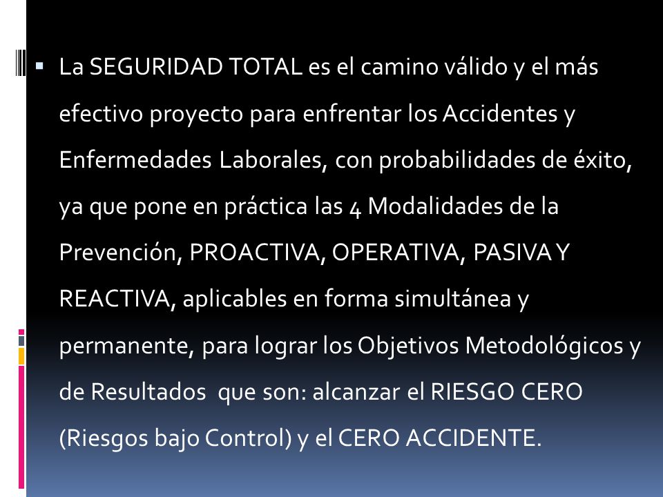 La SEGURIDAD TOTAL es el camino válido y el más efectivo proyecto para enfrentar los Accidentes y Enfermedades Laborales, con probabilidades de éxito, ya que pone en práctica las 4 Modalidades de la Prevención, PROACTIVA, OPERATIVA, PASIVA Y REACTIVA, aplicables en forma simultánea y permanente, para lograr los Objetivos Metodológicos y de Resultados que son: alcanzar el RIESGO CERO (Riesgos bajo Control) y el CERO ACCIDENTE.