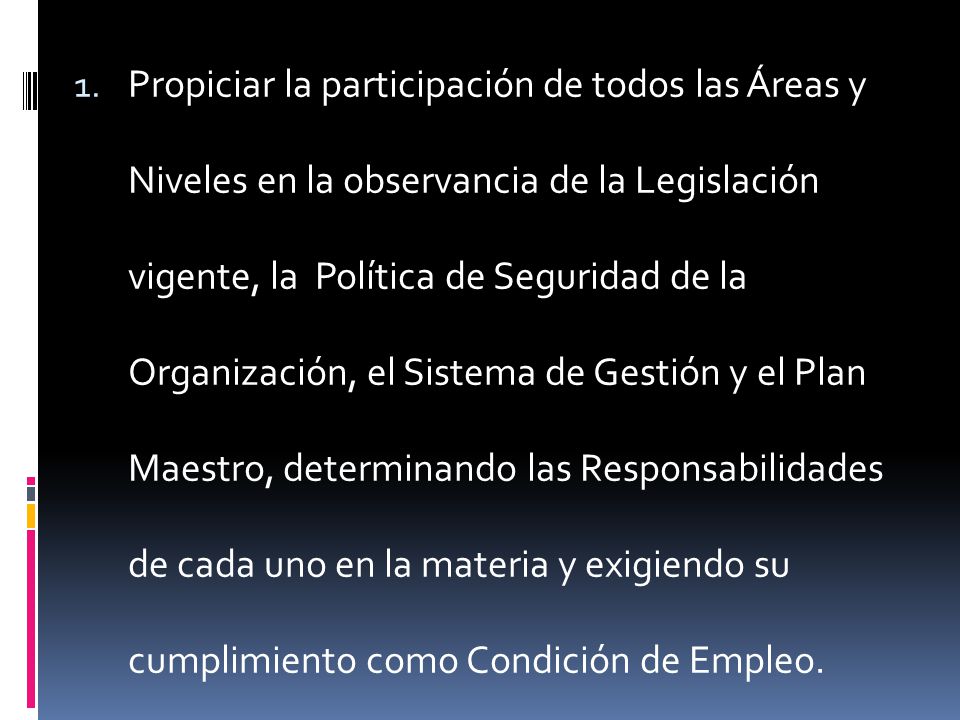 Propiciar la participación de todos las Áreas y Niveles en la observancia de la Legislación vigente, la Política de Seguridad de la Organización, el Sistema de Gestión y el Plan Maestro, determinando las Responsabilidades de cada uno en la materia y exigiendo su cumplimiento como Condición de Empleo.