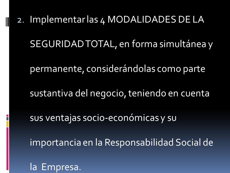 Implementar las 4 MODALIDADES DE LA SEGURIDAD TOTAL, en forma simultánea y permanente, considerándolas como parte sustantiva del negocio, teniendo en cuenta sus ventajas socio-económicas y su importancia en la Responsabilidad Social de la Empresa.