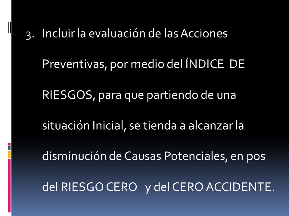 Incluir la evaluación de las Acciones Preventivas, por medio del ÍNDICE DE RIESGOS, para que partiendo de una situación Inicial, se tienda a alcanzar la disminución de Causas Potenciales, en pos del RIESGO CERO y del CERO ACCIDENTE.