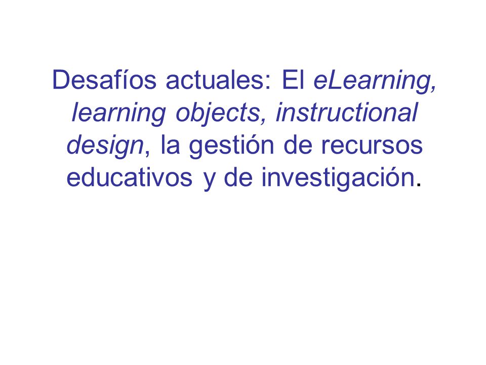 Desafíos actuales: El eLearning, learning objects, instructional design, la gestión de recursos educativos y de investigación.