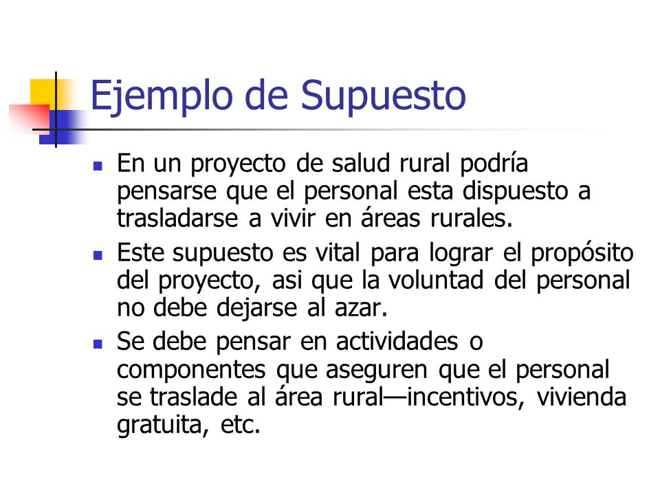 Ejemplo de Supuesto En un proyecto de salud rural podría pensarse que el personal esta dispuesto a trasladarse a vivir en áreas rurales.