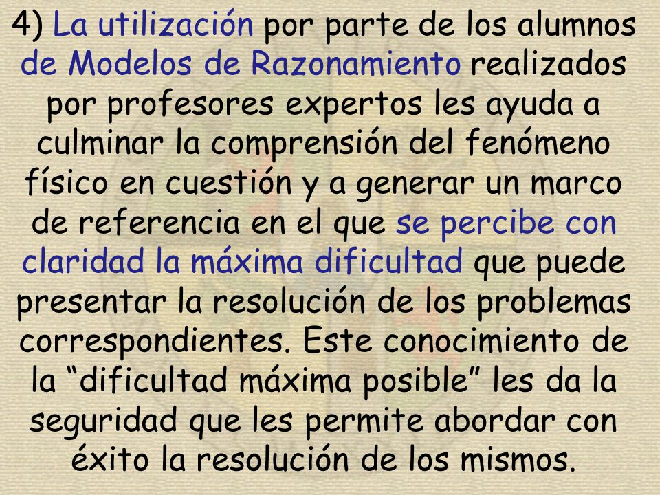 4) La utilización por parte de los alumnos de Modelos de Razonamiento realizados por profesores expertos les ayuda a culminar la comprensión del fenómeno físico en cuestión y a generar un marco de referencia en el que se percibe con claridad la máxima dificultad que puede presentar la resolución de los problemas correspondientes.