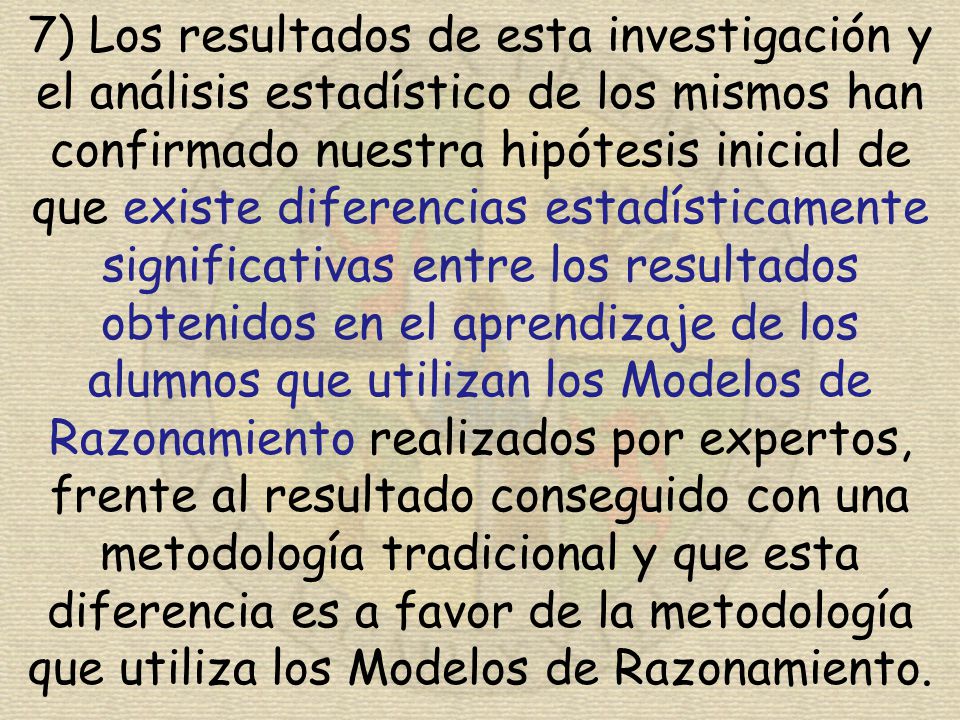 7) Los resultados de esta investigación y el análisis estadístico de los mismos han confirmado nuestra hipótesis inicial de que existe diferencias estadísticamente significativas entre los resultados obtenidos en el aprendizaje de los alumnos que utilizan los Modelos de Razonamiento realizados por expertos, frente al resultado conseguido con una metodología tradicional y que esta diferencia es a favor de la metodología que utiliza los Modelos de Razonamiento.