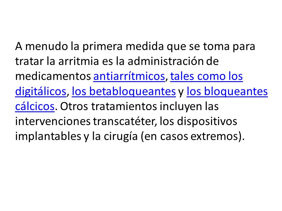 A menudo la primera medida que se toma para tratar la arritmia es la administración de medicamentos antiarrítmicos, tales como los digitálicos, los betabloqueantes y los bloqueantes cálcicos.