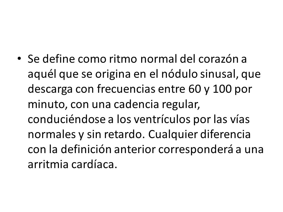 Se define como ritmo normal del corazón a aquél que se origina en el nódulo sinusal, que descarga con frecuencias entre 60 y 100 por minuto, con una cadencia regular, conduciéndose a los ventrículos por las vías normales y sin retardo.