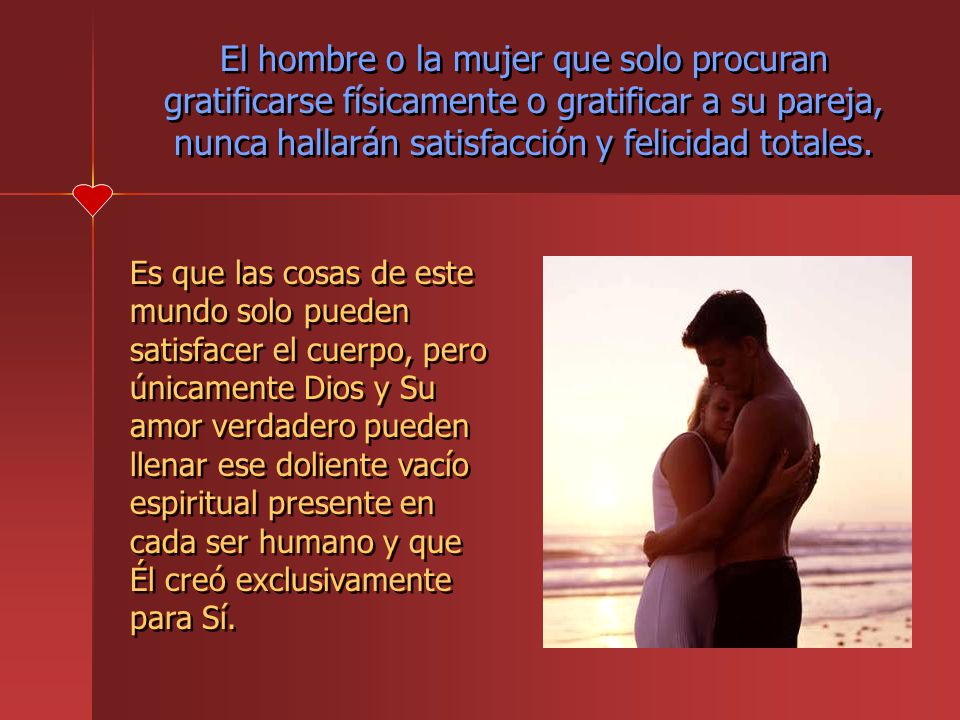 El hombre o la mujer que solo procuran gratificarse físicamente o gratificar a su pareja, nunca hallarán satisfacción y felicidad totales.