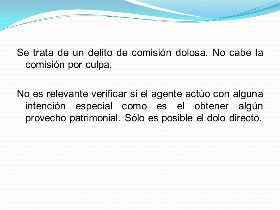 Se trata de un delito de comisión dolosa. No cabe la comisión por culpa. No es relevante verificar si el agente actúo con alguna intención especial como es el obtener algún provecho patrimonial. Sólo es posible el dolo directo.