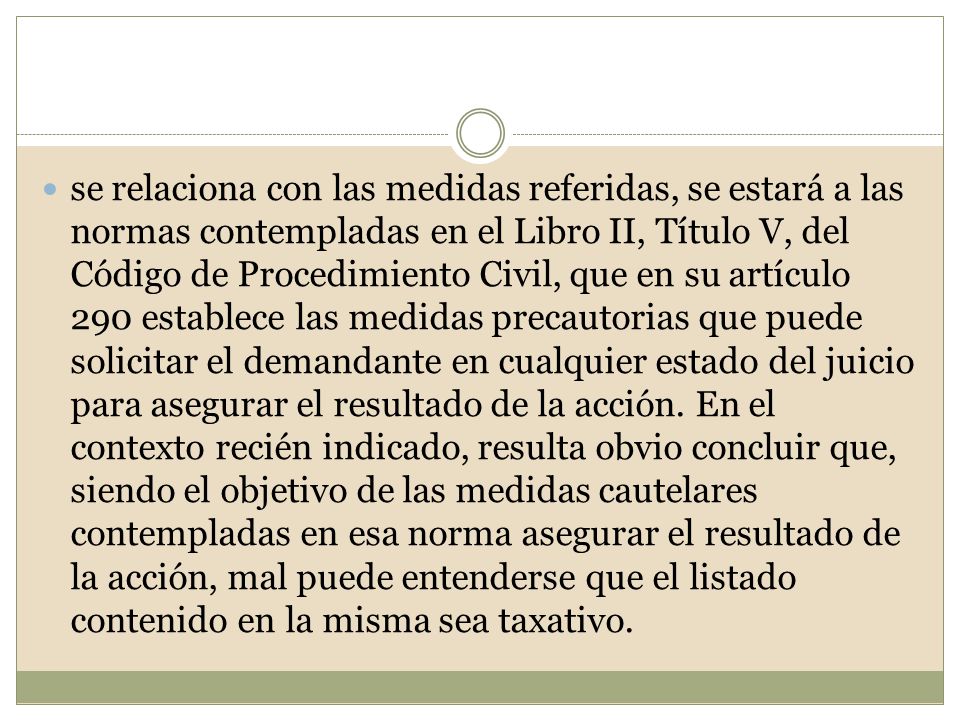 se relaciona con las medidas referidas, se estará a las normas contempladas en el Libro II, Título V, del Código de Procedimiento Civil, que en su artículo 290 establece las medidas precautorias que puede solicitar el demandante en cualquier estado del juicio para asegurar el resultado de la acción.