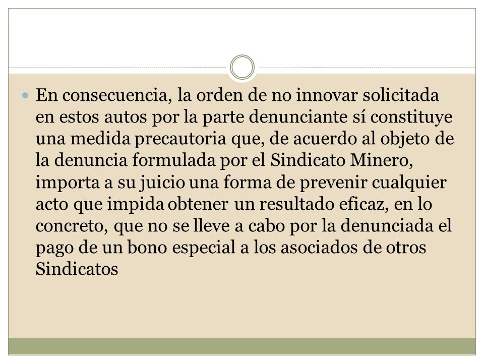 En consecuencia, la orden de no innovar solicitada en estos autos por la parte denunciante sí constituye una medida precautoria que, de acuerdo al objeto de la denuncia formulada por el Sindicato Minero, importa a su juicio una forma de prevenir cualquier acto que impida obtener un resultado eficaz, en lo concreto, que no se lleve a cabo por la denunciada el pago de un bono especial a los asociados de otros Sindicatos
