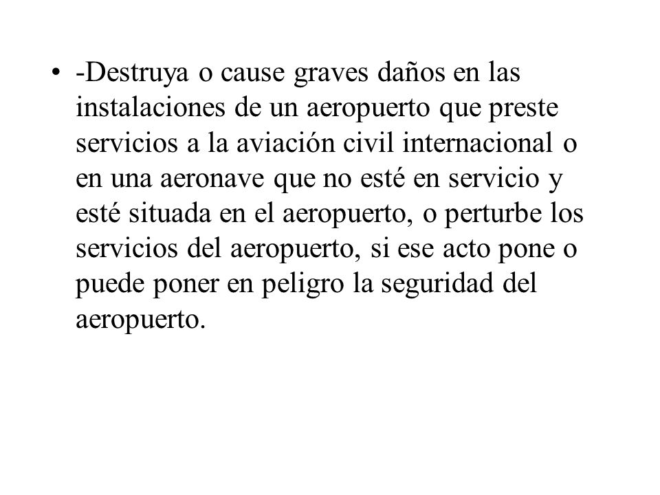 -Destruya o cause graves daños en las instalaciones de un aeropuerto que preste servicios a la aviación civil internacional o en una aeronave que no esté en servicio y esté situada en el aeropuerto, o perturbe los servicios del aeropuerto, si ese acto pone o puede poner en peligro la seguridad del aeropuerto.