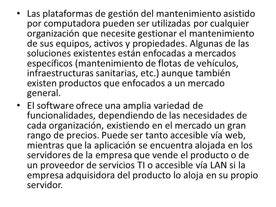 Las plataformas de gestión del mantenimiento asistido por computadora pueden ser utilizadas por cualquier organización que necesite gestionar el mantenimiento de sus equipos, activos y propiedades. Algunas de las soluciones existentes están enfocadas a mercados específicos (mantenimiento de flotas de vehículos, infraestructuras sanitarias, etc.) aunque también existen productos que enfocados a un mercado general.
