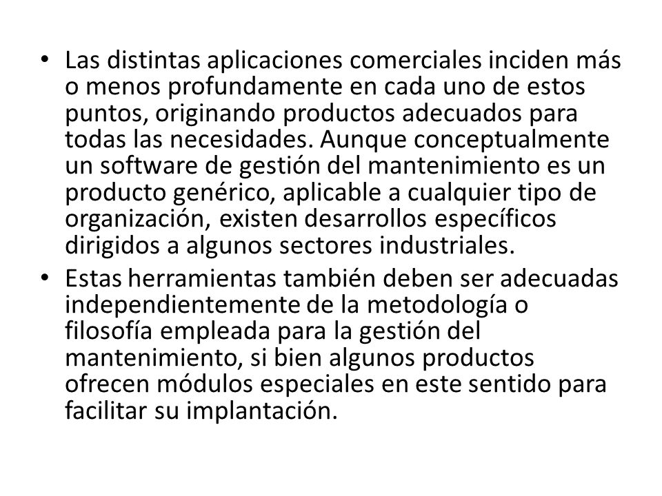 Las distintas aplicaciones comerciales inciden más o menos profundamente en cada uno de estos puntos, originando productos adecuados para todas las necesidades. Aunque conceptualmente un software de gestión del mantenimiento es un producto genérico, aplicable a cualquier tipo de organización, existen desarrollos específicos dirigidos a algunos sectores industriales.