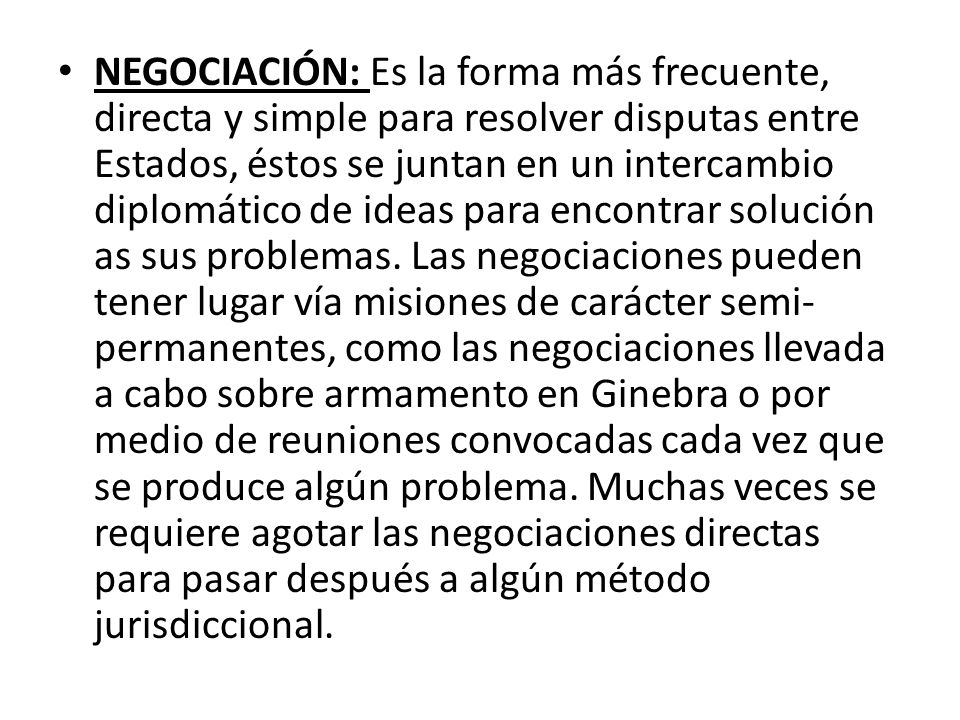 NEGOCIACIÓN: Es la forma más frecuente, directa y simple para resolver disputas entre Estados, éstos se juntan en un intercambio diplomático de ideas para encontrar solución as sus problemas.