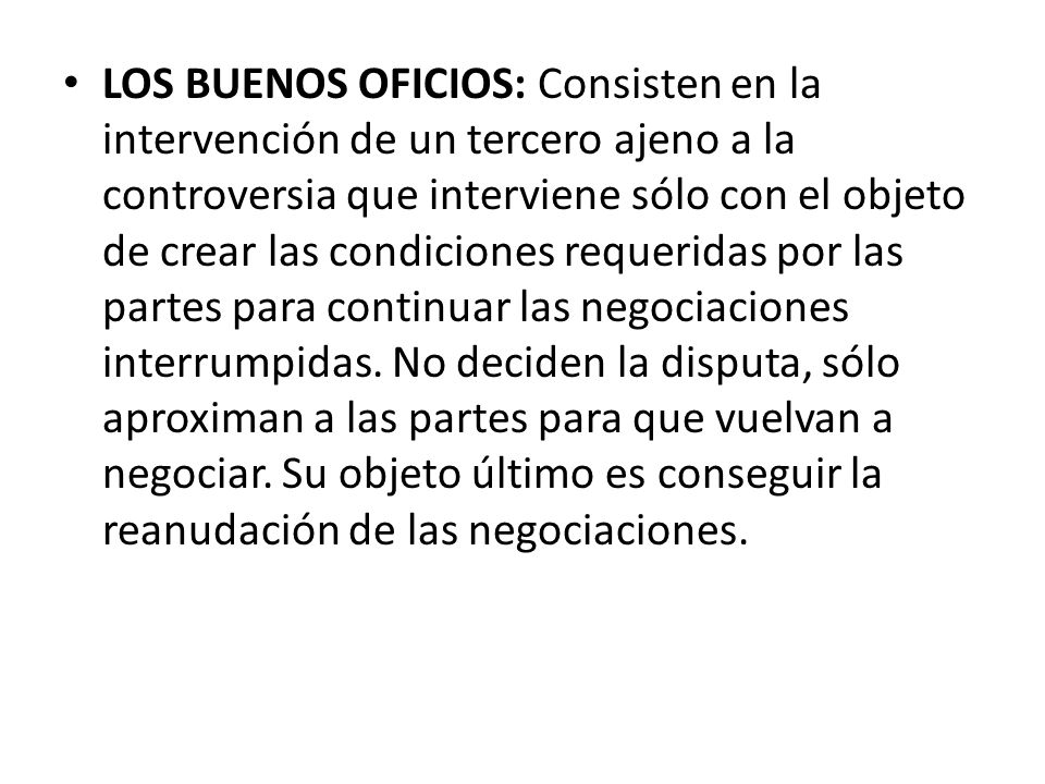 LOS BUENOS OFICIOS: Consisten en la intervención de un tercero ajeno a la controversia que interviene sólo con el objeto de crear las condiciones requeridas por las partes para continuar las negociaciones interrumpidas.