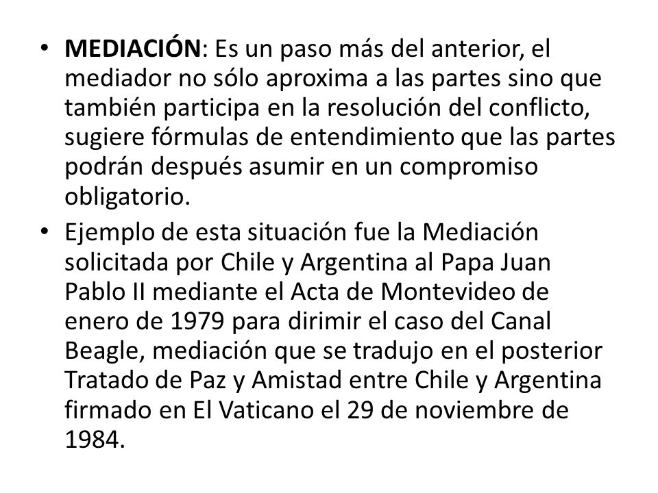 MEDIACIÓN: Es un paso más del anterior, el mediador no sólo aproxima a las partes sino que también participa en la resolución del conflicto, sugiere fórmulas de entendimiento que las partes podrán después asumir en un compromiso obligatorio.