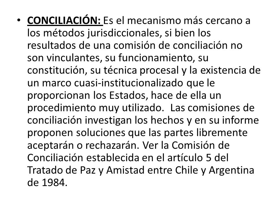 CONCILIACIÓN: Es el mecanismo más cercano a los métodos jurisdiccionales, si bien los resultados de una comisión de conciliación no son vinculantes, su funcionamiento, su constitución, su técnica procesal y la existencia de un marco cuasi-institucionalizado que le proporcionan los Estados, hace de ella un procedimiento muy utilizado.