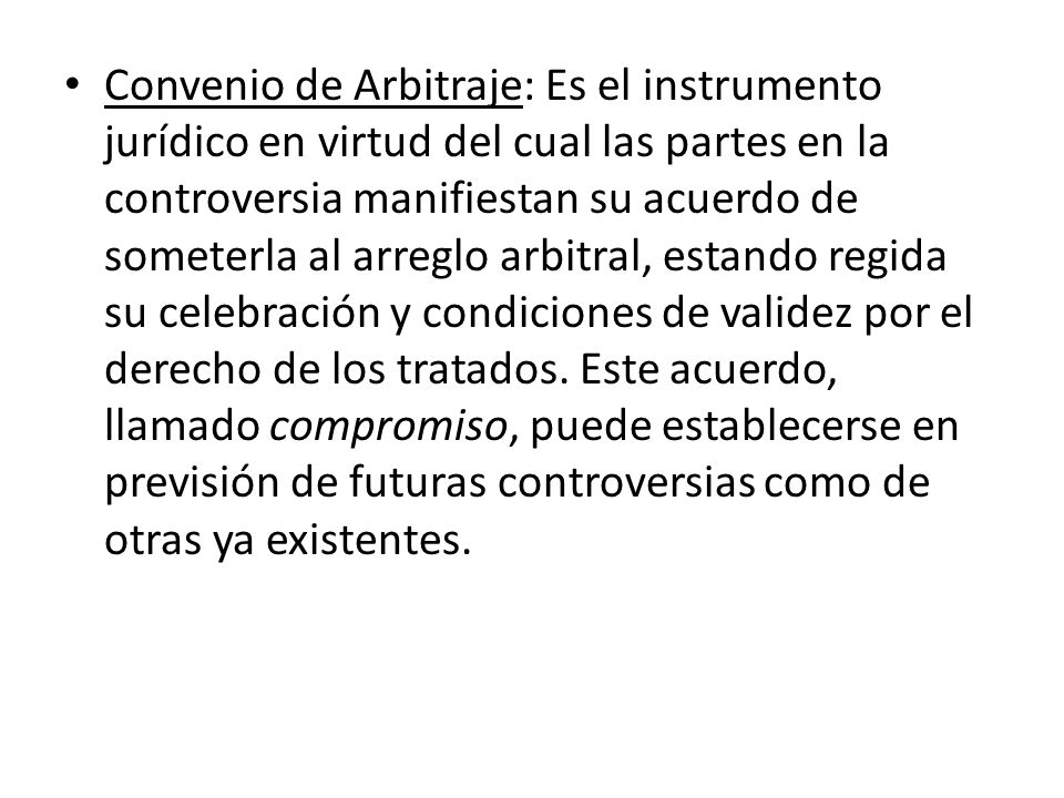 Convenio de Arbitraje: Es el instrumento jurídico en virtud del cual las partes en la controversia manifiestan su acuerdo de someterla al arreglo arbitral, estando regida su celebración y condiciones de validez por el derecho de los tratados.