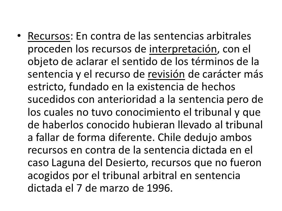 Recursos: En contra de las sentencias arbitrales proceden los recursos de interpretación, con el objeto de aclarar el sentido de los términos de la sentencia y el recurso de revisión de carácter más estricto, fundado en la existencia de hechos sucedidos con anterioridad a la sentencia pero de los cuales no tuvo conocimiento el tribunal y que de haberlos conocido hubieran llevado al tribunal a fallar de forma diferente.