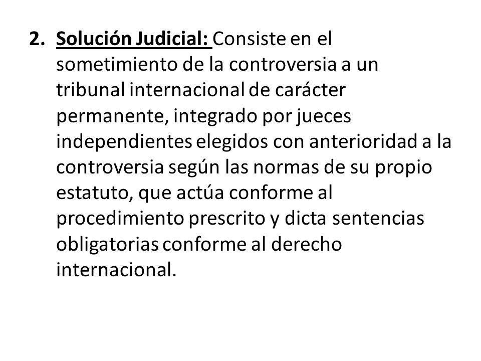 Solución Judicial: Consiste en el sometimiento de la controversia a un tribunal internacional de carácter permanente, integrado por jueces independientes elegidos con anterioridad a la controversia según las normas de su propio estatuto, que actúa conforme al procedimiento prescrito y dicta sentencias obligatorias conforme al derecho internacional.