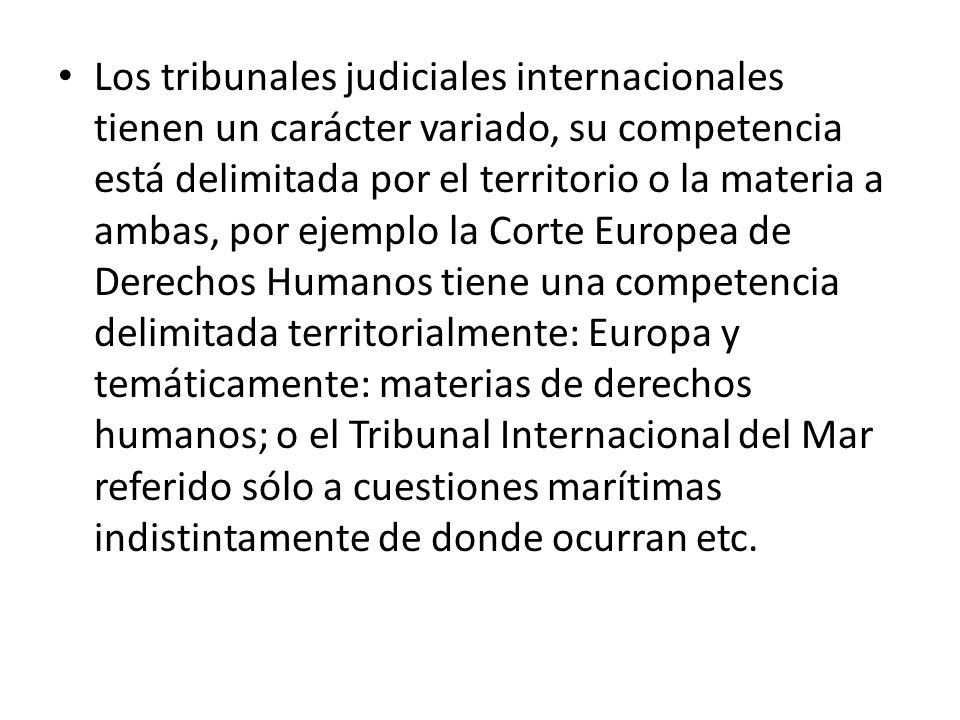 Los tribunales judiciales internacionales tienen un carácter variado, su competencia está delimitada por el territorio o la materia a ambas, por ejemplo la Corte Europea de Derechos Humanos tiene una competencia delimitada territorialmente: Europa y temáticamente: materias de derechos humanos; o el Tribunal Internacional del Mar referido sólo a cuestiones marítimas indistintamente de donde ocurran etc.