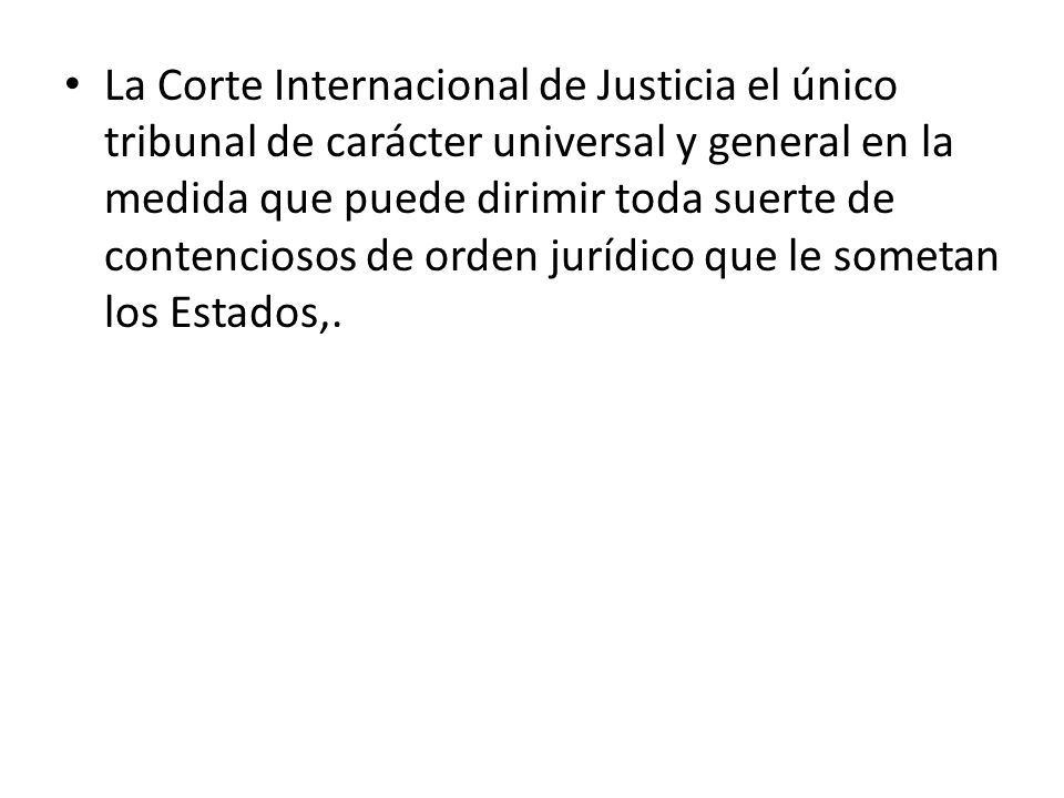 La Corte Internacional de Justicia el único tribunal de carácter universal y general en la medida que puede dirimir toda suerte de contenciosos de orden jurídico que le sometan los Estados,.
