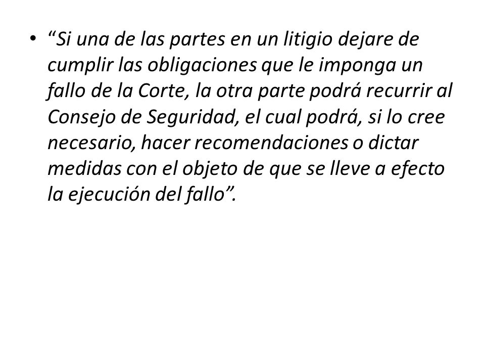 Si una de las partes en un litigio dejare de cumplir las obligaciones que le imponga un fallo de la Corte, la otra parte podrá recurrir al Consejo de Seguridad, el cual podrá, si lo cree necesario, hacer recomendaciones o dictar medidas con el objeto de que se lleve a efecto la ejecución del fallo .