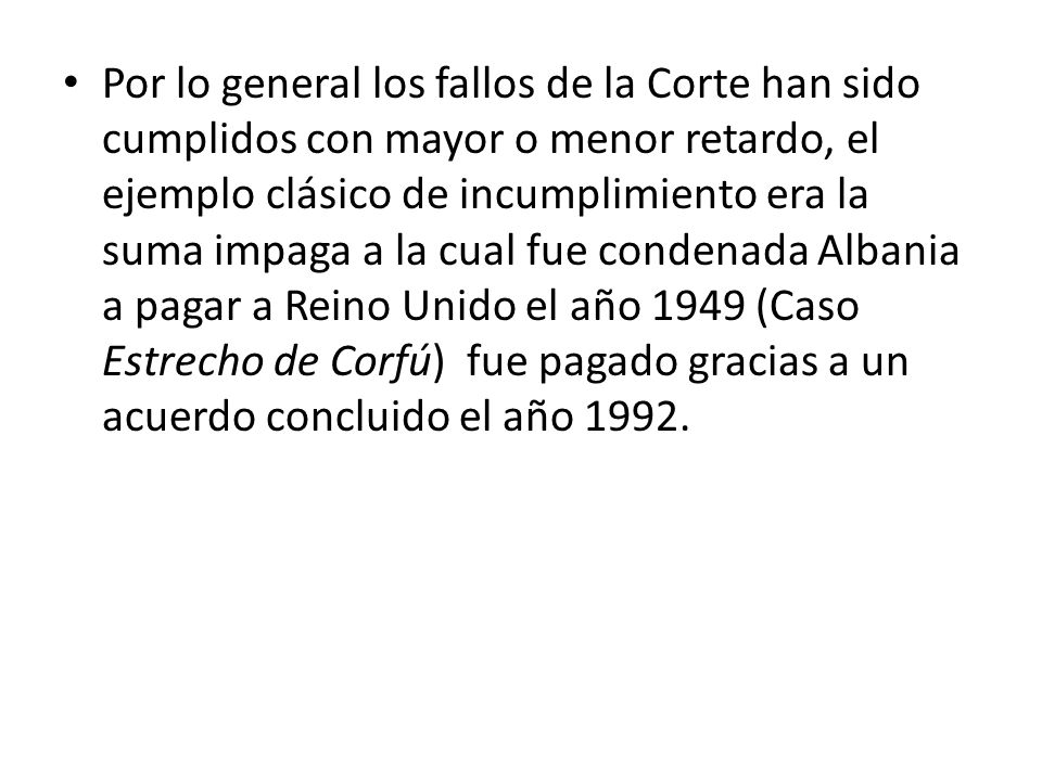 Por lo general los fallos de la Corte han sido cumplidos con mayor o menor retardo, el ejemplo clásico de incumplimiento era la suma impaga a la cual fue condenada Albania a pagar a Reino Unido el año 1949 (Caso Estrecho de Corfú) fue pagado gracias a un acuerdo concluido el año 1992.