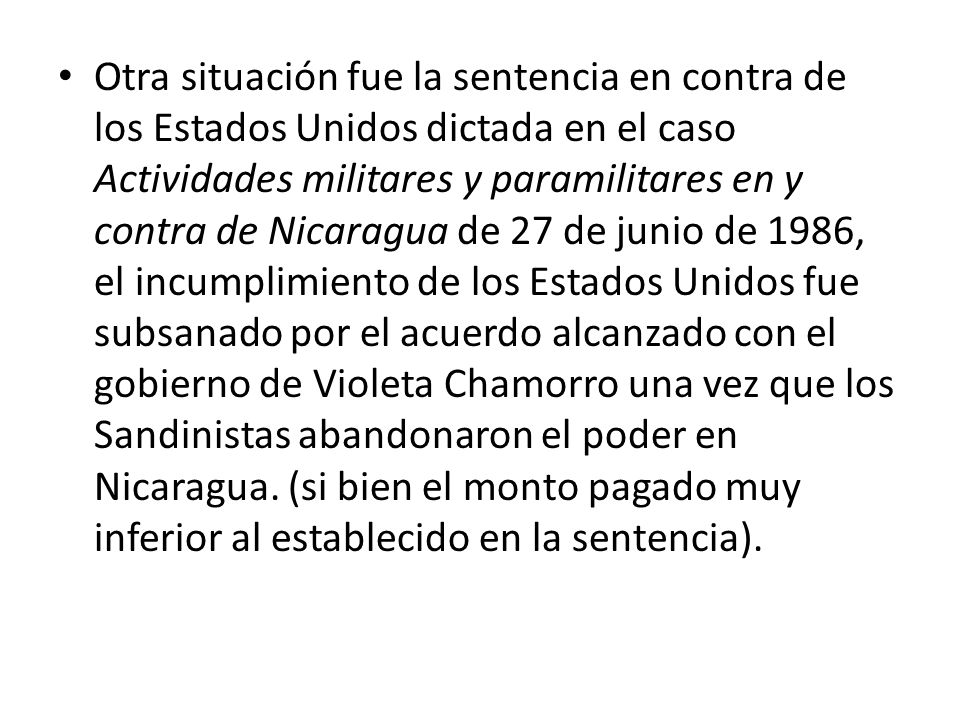 Otra situación fue la sentencia en contra de los Estados Unidos dictada en el caso Actividades militares y paramilitares en y contra de Nicaragua de 27 de junio de 1986, el incumplimiento de los Estados Unidos fue subsanado por el acuerdo alcanzado con el gobierno de Violeta Chamorro una vez que los Sandinistas abandonaron el poder en Nicaragua.