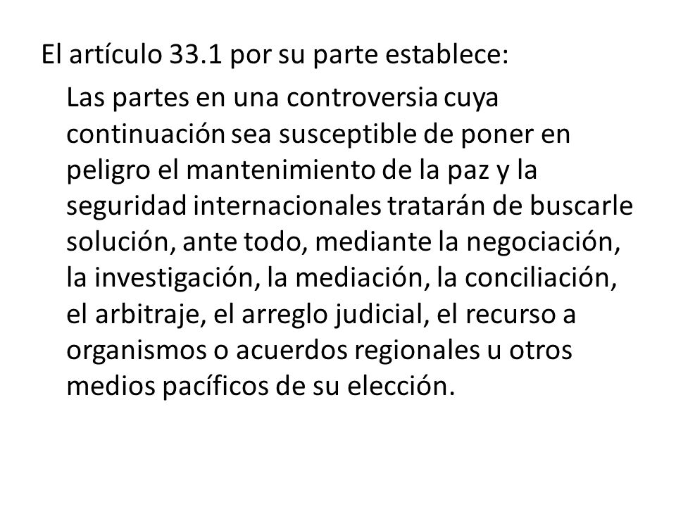 El artículo 33.1 por su parte establece: Las partes en una controversia cuya continuación sea susceptible de poner en peligro el mantenimiento de la paz y la seguridad internacionales tratarán de buscarle solución, ante todo, mediante la negociación, la investigación, la mediación, la conciliación, el arbitraje, el arreglo judicial, el recurso a organismos o acuerdos regionales u otros medios pacíficos de su elección.